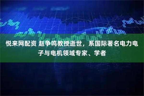 悦来网配资 赵争鸣教授逝世，系国际著名电力电子与电机领域专家、学者
