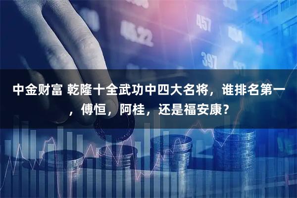 中金财富 乾隆十全武功中四大名将，谁排名第一，傅恒，阿桂，还是福安康？
