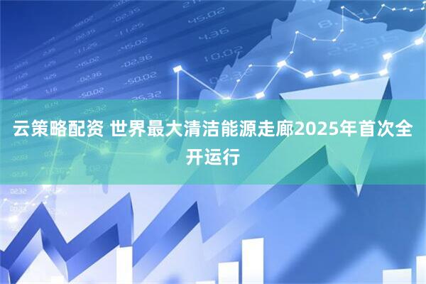 云策略配资 世界最大清洁能源走廊2025年首次全开运行