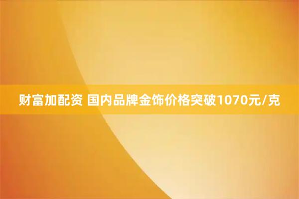 财富加配资 国内品牌金饰价格突破1070元/克