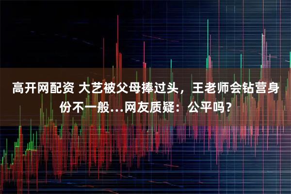 高开网配资 大艺被父母捧过头，王老师会钻营身份不一般…网友质疑：公平吗？