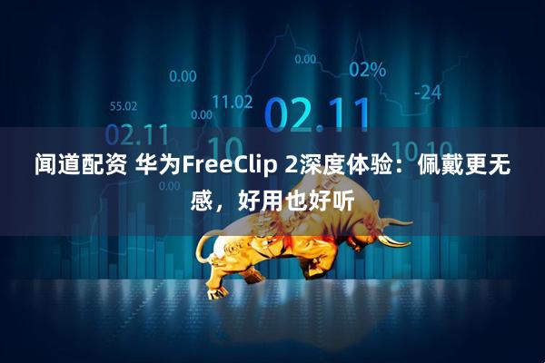 闻道配资 华为FreeClip 2深度体验：佩戴更无感，好用也好听
