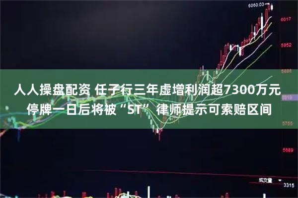 人人操盘配资 任子行三年虚增利润超7300万元 停牌一日后将被“ST” 律师提示可索赔区间