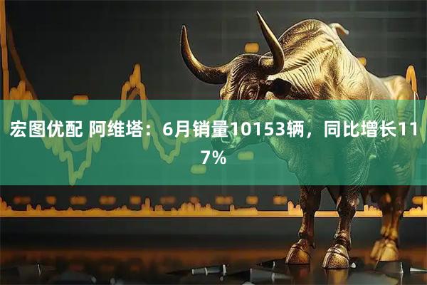 宏图优配 阿维塔：6月销量10153辆，同比增长117%