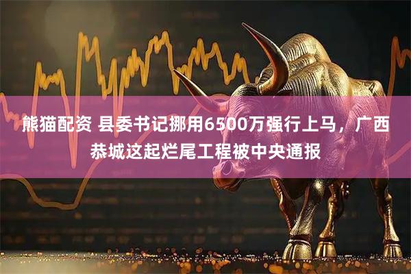 熊猫配资 县委书记挪用6500万强行上马,广西恭城这起烂尾工程被中央通报