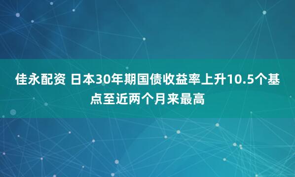 佳永配资 日本30年期国债收益率上升10.5个基点至近两个月来最高