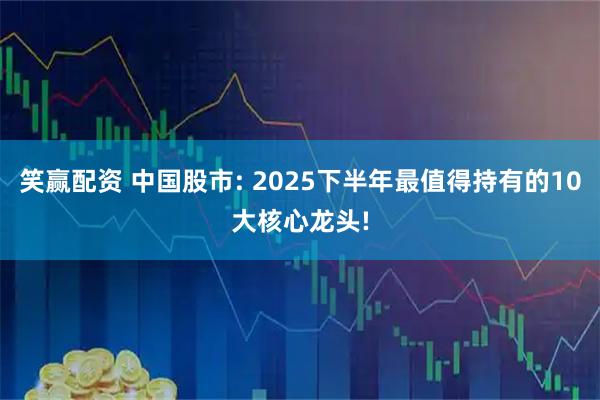 笑赢配资 中国股市: 2025下半年最值得持有的10大核心龙头!