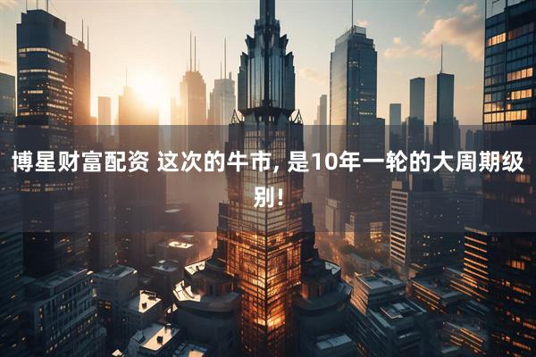 博星财富配资 这次的牛市, 是10年一轮的大周期级别!