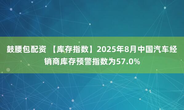 鼓腰包配资 【库存指数】2025年8月中国汽车经销商库存预警指数为57.0%