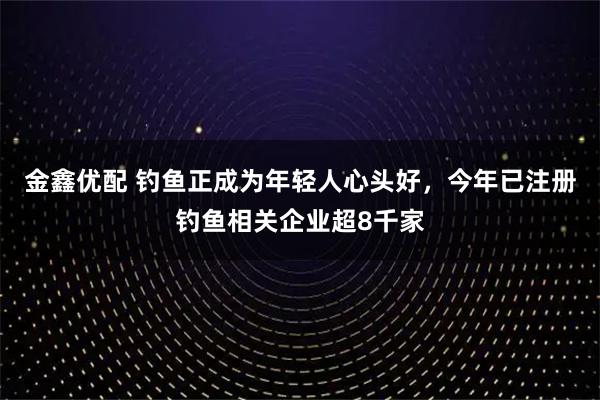 金鑫优配 钓鱼正成为年轻人心头好，今年已注册钓鱼相关企业超8千家