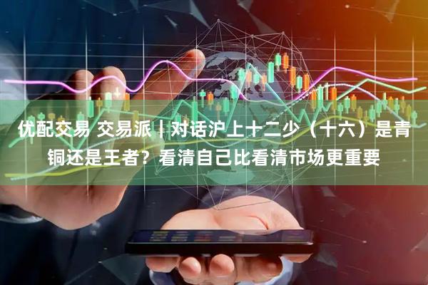 优配交易 交易派｜对话沪上十二少（十六）是青铜还是王者？看清自己比看清市场更重要