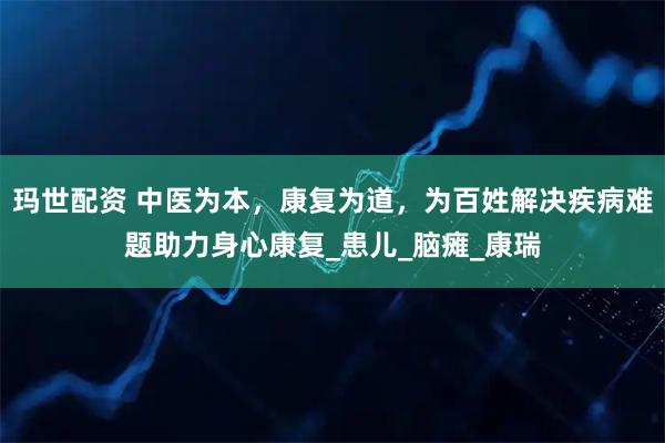 玛世配资 中医为本，康复为道，为百姓解决疾病难题助力身心康复_患儿_脑瘫_康瑞