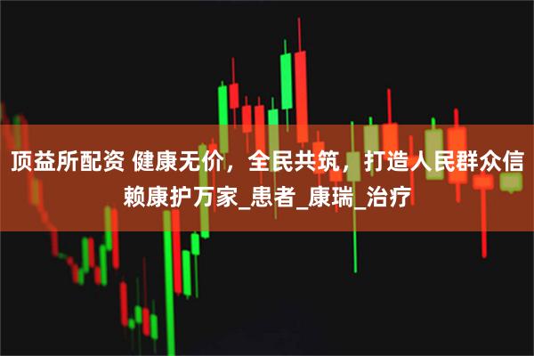 顶益所配资 健康无价，全民共筑，打造人民群众信赖康护万家_患者_康瑞_治疗