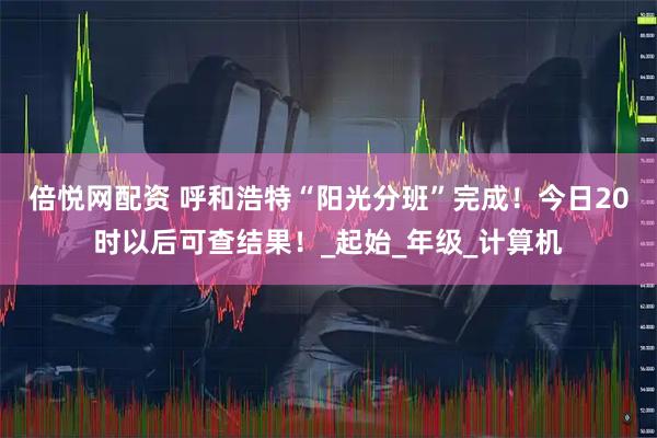 倍悦网配资 呼和浩特“阳光分班”完成！今日20时以后可查结果！_起始_年级_计算机
