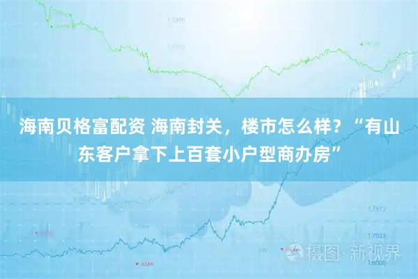 海南贝格富配资 海南封关，楼市怎么样？“有山东客户拿下上百套小户型商办房”