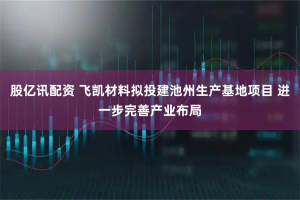股亿讯配资 飞凯材料拟投建池州生产基地项目 进一步完善产业布局